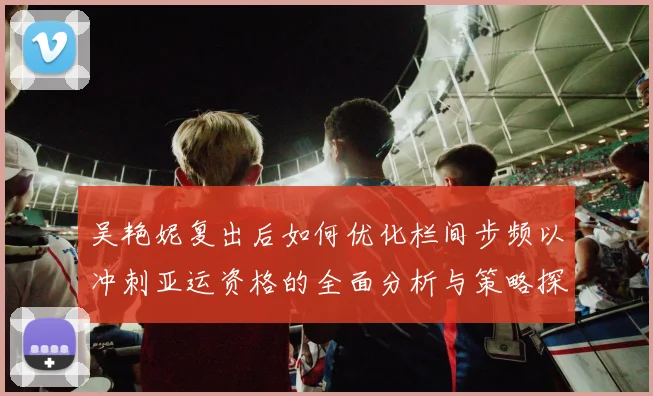 吴艳妮复出后如何优化栏间步频以冲刺亚运资格的全面分析与策略探讨