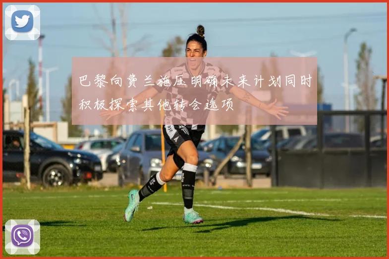 巴黎向费兰施压明确未来计划同时积极探索其他转会选项