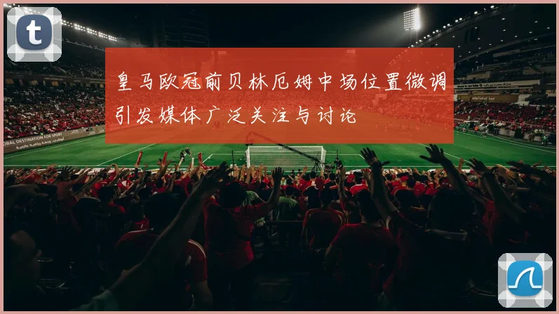 皇马欧冠前贝林厄姆中场位置微调引发媒体广泛关注与讨论