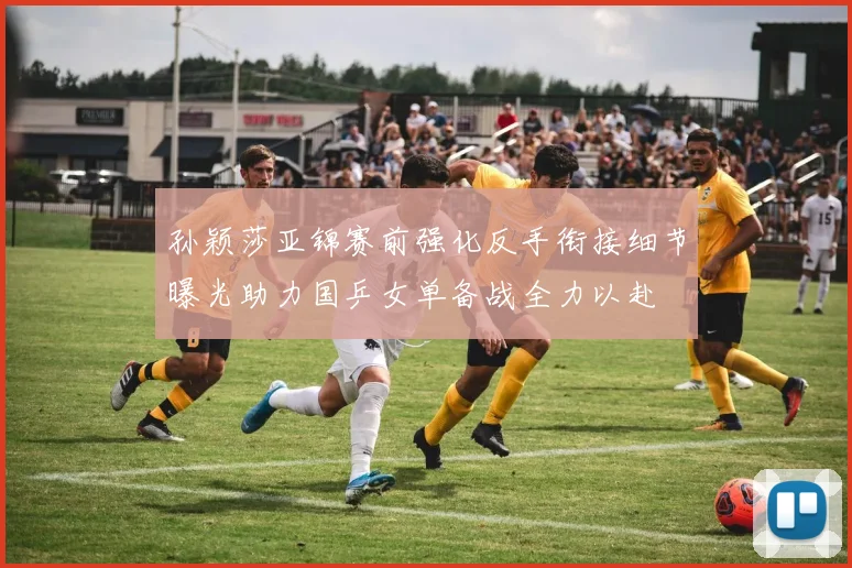 孙颖莎亚锦赛前强化反手衔接细节曝光助力国乒女单备战全力以赴