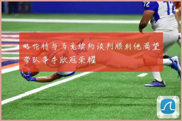 略伦特与马竞续约谈判顺利他渴望带队争夺欧冠荣耀