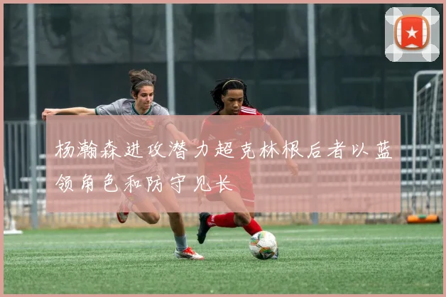 杨瀚森进攻潜力超克林根后者以蓝领角色和防守见长