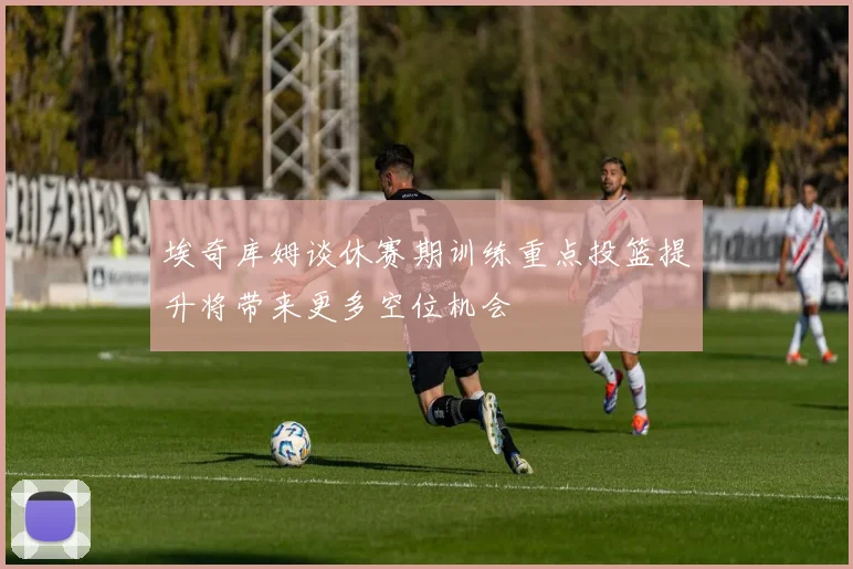 埃奇库姆谈休赛期训练重点投篮提升将带来更多空位机会
