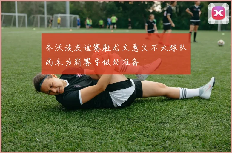 齐沃谈友谊赛胜尤文意义不大球队尚未为新赛季做好准备
