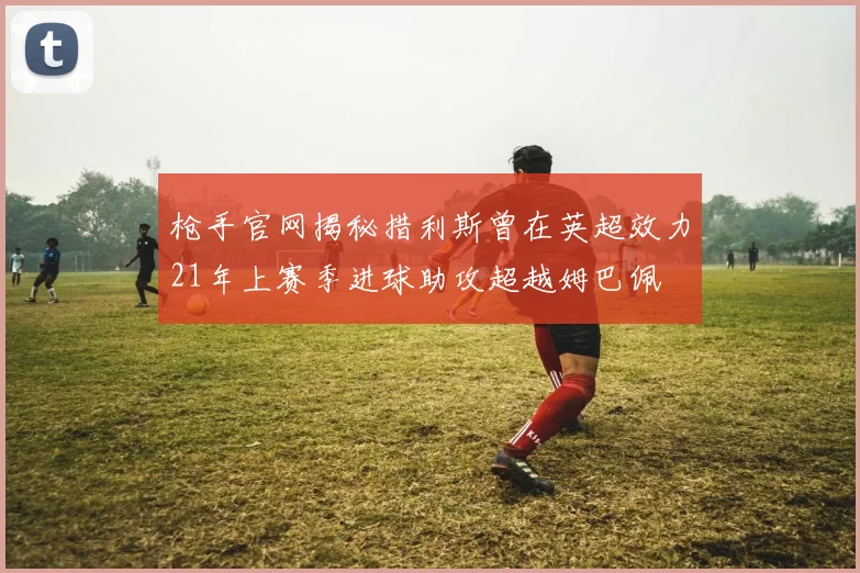 枪手官网揭秘措利斯曾在英超效力21年上赛季进球助攻超越姆巴佩