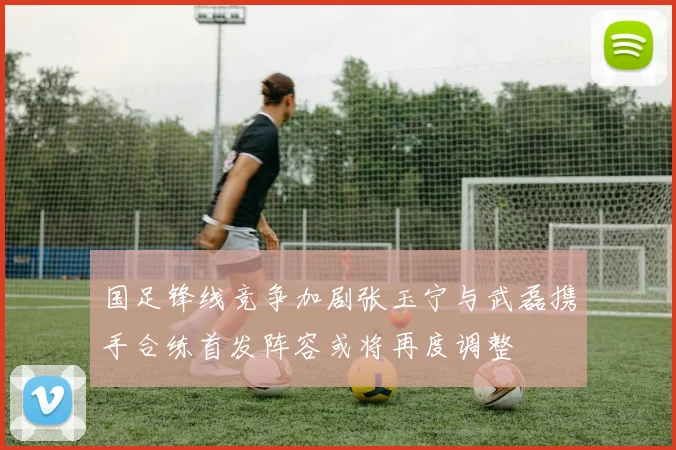 国足锋线竞争加剧张玉宁与武磊携手合练首发阵容或将再度调整