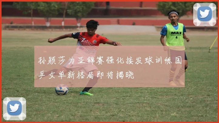 孙颖莎为亚锦赛强化接发球训练国乒女单新格局即将揭晓
